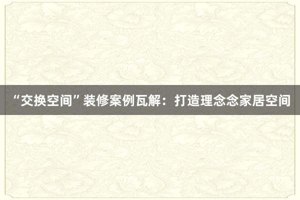 “交换空间”装修案例瓦解：打造理念念家居空间